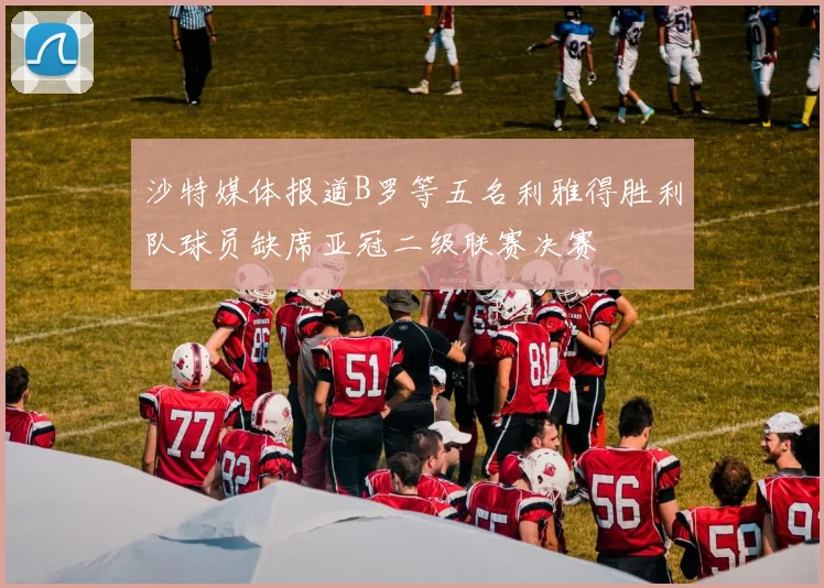 沙特媒体报道B罗等五名利雅得胜利队球员缺席亚冠二级联赛决赛